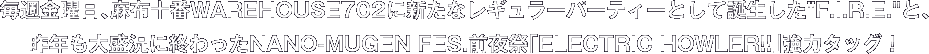 毎週金曜日、麻布十番WAREHOUSE702に新たなレギュラーパーティーとして誕生したF.I.R.E.と、昨年も大盛況に終わったNANO-MUGEN FES.前夜祭「ELECTRIC HOWLER!!」強力タッグ!