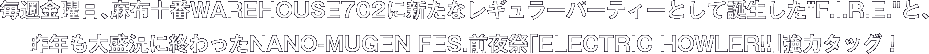 毎週金曜日、麻布十番WAREHOUSE702に新たなレギュラーパーティーとして誕生したF.I.R.E.と、昨年も大盛況に終わったNANO-MUGEN FES.前夜祭「ELECTRIC HOWLER!!」強力タッグ！